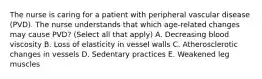 The nurse is caring for a patient with peripheral vascular disease (PVD). The nurse understands that which age-related changes may cause PVD? (Select all that apply) A. Decreasing blood viscosity B. Loss of elasticity in vessel walls C. Atherosclerotic changes in vessels D. Sedentary practices E. Weakened leg muscles