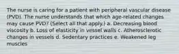 The nurse is caring for a patient with peripheral vascular disease (PVD). The nurse understands that which age-related changes may cause PVD? (Select all that apply.) a. Decreasing blood viscosity b. Loss of elasticity in vessel walls c. Atherosclerotic changes in vessels d. Sedentary practices e. Weakened leg muscles