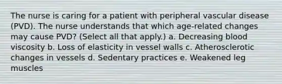 The nurse is caring for a patient with peripheral vascular disease (PVD). The nurse understands that which age-related changes may cause PVD? (Select all that apply.) a. Decreasing blood viscosity b. Loss of elasticity in vessel walls c. Atherosclerotic changes in vessels d. Sedentary practices e. Weakened leg muscles