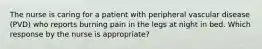 The nurse is caring for a patient with peripheral vascular disease (PVD) who reports burning pain in the legs at night in bed. Which response by the nurse is appropriate?