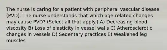 The nurse is caring for a patient with peripheral vascular disease (PVD). The nurse understands that which age-related changes may cause PVD? (Select all that apply.) A) Decreasing blood viscosity B) Loss of elasticity in vessel walls C) Atherosclerotic changes in vessels D) Sedentary practices E) Weakened leg muscles