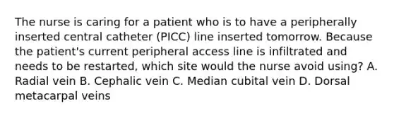 The nurse is caring for a patient who is to have a peripherally inserted central catheter (PICC) line inserted tomorrow. Because the patient's current peripheral access line is infiltrated and needs to be restarted, which site would the nurse avoid using? A. Radial vein B. Cephalic vein C. Median cubital vein D. Dorsal metacarpal veins