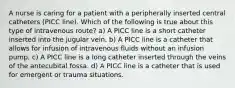 A nurse is caring for a patient with a peripherally inserted central catheters (PICC line). Which of the following is true about this type of intravenous route? a) A PICC line is a short catheter inserted into the jugular vein. b) A PICC line is a catheter that allows for infusion of intravenous fluids without an infusion pump. c) A PICC line is a long catheter inserted through the veins of the antecubital fossa. d) A PICC line is a catheter that is used for emergent or trauma situations.