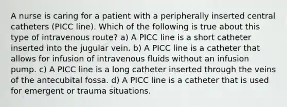 A nurse is caring for a patient with a peripherally inserted central catheters (PICC line). Which of the following is true about this type of intravenous route? a) A PICC line is a short catheter inserted into the jugular vein. b) A PICC line is a catheter that allows for infusion of intravenous fluids without an infusion pump. c) A PICC line is a long catheter inserted through the veins of the antecubital fossa. d) A PICC line is a catheter that is used for emergent or trauma situations.