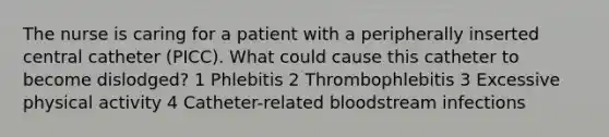 The nurse is caring for a patient with a peripherally inserted central catheter (PICC). What could cause this catheter to become dislodged? 1 Phlebitis 2 Thrombophlebitis 3 Excessive physical activity 4 Catheter-related bloodstream infections