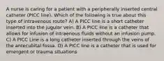 A nurse is caring for a patient with a peripherally inserted central catheter (PICC line). Which of the following is true about this type of intravenous route? A) A PICC line is a short catheter inserted into the jugular vein. B) A PICC line is a catheter that allows for infusion of intraenous fluids without an infusion pump. C) A PICC Line is a long catheter inserted through the veins of the antecubital fossa. D) A PICC line is a catheter that is used for emergent or trauma situations