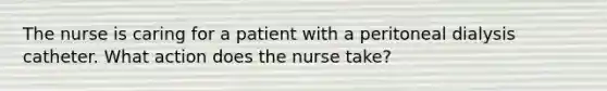 The nurse is caring for a patient with a peritoneal dialysis catheter. What action does the nurse take?