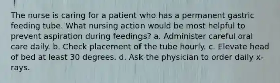 The nurse is caring for a patient who has a permanent gastric feeding tube. What nursing action would be most helpful to prevent aspiration during feedings? a. Administer careful oral care daily. b. Check placement of the tube hourly. c. Elevate head of bed at least 30 degrees. d. Ask the physician to order daily x-rays.