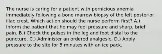 The nurse is caring for a patient with pernicious anemia immediately following a bone marrow biopsy of the left posterior iliac crest. Which action should the nurse perform first? A.) Inform the patient that he may feel pressure and sharp, brief pain. B.) Check the pulses in the leg and foot distal to the puncture. C.) Administer an ordered analgesic. D.) Apply pressure to the site for 5 minutes with an ice pack.