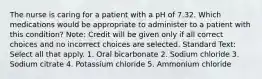 The nurse is caring for a patient with a pH of 7.32. Which medications would be appropriate to administer to a patient with this condition? Note: Credit will be given only if all correct choices and no incorrect choices are selected. Standard Text: Select all that apply. 1. Oral bicarbonate 2. Sodium chloride 3. Sodium citrate 4. Potassium chloride 5. Ammonium chloride