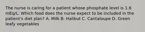 The nurse is caring for a patient whose phosphate level is 1.6 mEq/L. Which food does the nurse expect to be included in the patient's diet plan? A. Milk B. Halibut C. Cantaloupe D. Green leafy vegetables