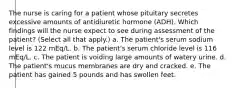 The nurse is caring for a patient whose pituitary secretes excessive amounts of antidiuretic hormone (ADH). Which findings will the nurse expect to see during assessment of the patient? (Select all that apply.) a. The patient's serum sodium level is 122 mEq/L. b. The patient's serum chloride level is 116 mEq/L. c. The patient is voiding large amounts of watery urine. d. The patient's mucus membranes are dry and cracked. e. The patient has gained 5 pounds and has swollen feet.