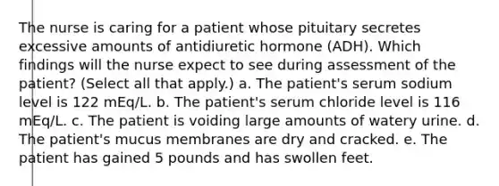 The nurse is caring for a patient whose pituitary secretes excessive amounts of antidiuretic hormone (ADH). Which findings will the nurse expect to see during assessment of the patient? (Select all that apply.) a. The patient's serum sodium level is 122 mEq/L. b. The patient's serum chloride level is 116 mEq/L. c. The patient is voiding large amounts of watery urine. d. The patient's mucus membranes are dry and cracked. e. The patient has gained 5 pounds and has swollen feet.