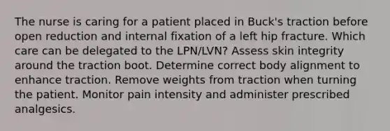 The nurse is caring for a patient placed in Buck's traction before open reduction and internal fixation of a left hip fracture. Which care can be delegated to the LPN/LVN? Assess skin integrity around the traction boot. Determine correct body alignment to enhance traction. Remove weights from traction when turning the patient. Monitor pain intensity and administer prescribed analgesics.