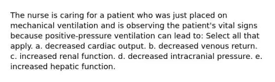 The nurse is caring for a patient who was just placed on mechanical ventilation and is observing the patient's vital signs because positive-pressure ventilation can lead to: Select all that apply. a. decreased cardiac output. b. decreased venous return. c. increased renal function. d. decreased intracranial pressure. e. increased hepatic function.