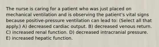 The nurse is caring for a patient who was just placed on mechanical ventilation and is observing the patient's vital signs because positive-pressure ventilation can lead to: (Select all that apply.) A) decreased <a href='https://www.questionai.com/knowledge/kyxUJGvw35-cardiac-output' class='anchor-knowledge'>cardiac output</a>. B) decreased venous return. C) increased renal function. D) decreased intracranial pressure. E) increased hepatic function.