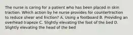 The nurse is caring for a patient who has been placed in skin traction. Which action by he nurse provides for countertraction to reduce shear and friction? A. Using a footboard B. Providing an overhead trapeze C. Slightly elevating the foot of the bed D. Slightly elevating the head of the bed