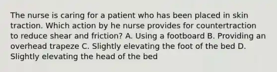 The nurse is caring for a patient who has been placed in skin traction. Which action by he nurse provides for countertraction to reduce shear and friction? A. Using a footboard B. Providing an overhead trapeze C. Slightly elevating the foot of the bed D. Slightly elevating the head of the bed