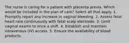 The nurse is caring for a patient with placenta previa. Which would be included in the plan of care? Select all that apply. 1. Promptly report any increase in vaginal bleeding. 2. Assess fetal heart rate continuously with fetal scalp electrode. 3. Limit vaginal exams to once a shift. 4. Establish and maintain intravenous (IV) access. 5. Ensure the availability of blood products.