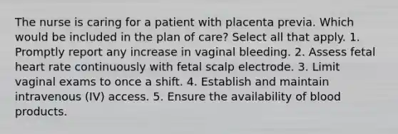 The nurse is caring for a patient with placenta previa. Which would be included in the plan of care? Select all that apply. 1. Promptly report any increase in vaginal bleeding. 2. Assess fetal heart rate continuously with fetal scalp electrode. 3. Limit vaginal exams to once a shift. 4. Establish and maintain intravenous (IV) access. 5. Ensure the availability of blood products.