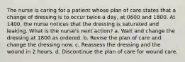 The nurse is caring for a patient whose plan of care states that a change of dressing is to occur twice a day, at 0600 and 1800. At 1400, the nurse notices that the dressing is saturated and leaking. What is the nurse's next action? a. Wait and change the dressing at 1800 as ordered. b. Revise the plan of care and change the dressing now. c. Reassess the dressing and the wound in 2 hours. d. Discontinue the plan of care for wound care.