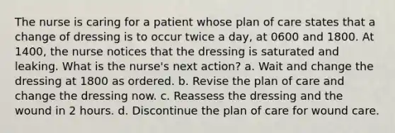 The nurse is caring for a patient whose plan of care states that a change of dressing is to occur twice a day, at 0600 and 1800. At 1400, the nurse notices that the dressing is saturated and leaking. What is the nurse's next action? a. Wait and change the dressing at 1800 as ordered. b. Revise the plan of care and change the dressing now. c. Reassess the dressing and the wound in 2 hours. d. Discontinue the plan of care for wound care.