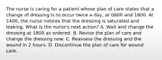 The nurse is caring for a patient whose plan of care states that a change of dressing is to occur twice a day, at 0600 and 1800. At 1400, the nurse notices that the dressing is saturated and leaking. What is the nurse's next action? A. Wait and change the dressing at 1800 as ordered. B. Revise the plan of care and change the dressing now. C. Reassess the dressing and the wound in 2 hours. D. Discontinue the plan of care for wound care.