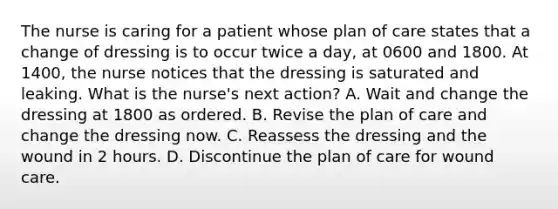 The nurse is caring for a patient whose plan of care states that a change of dressing is to occur twice a day, at 0600 and 1800. At 1400, the nurse notices that the dressing is saturated and leaking. What is the nurse's next action? A. Wait and change the dressing at 1800 as ordered. B. Revise the plan of care and change the dressing now. C. Reassess the dressing and the wound in 2 hours. D. Discontinue the plan of care for wound care.