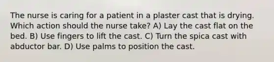 The nurse is caring for a patient in a plaster cast that is drying. Which action should the nurse take? A) Lay the cast flat on the bed. B) Use fingers to lift the cast. C) Turn the spica cast with abductor bar. D) Use palms to position the cast.