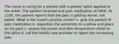 The nurse is caring for a patient with a plaster splint applied to the ankle. The patient received oral pain medication at 0900. At 1100, the patient reports that the pain is getting worse, not better. What is the nurse's priority action? a. give the patient IV pain medication b. reposition the extremity on a pillow and place an ice pack c. assess the pulses and skin temperature distal to the splint d. call the health care provider to report the increasing pain