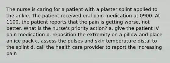 The nurse is caring for a patient with a plaster splint applied to the ankle. The patient received oral pain medication at 0900. At 1100, the patient reports that the pain is getting worse, not better. What is the nurse's priority action? a. give the patient IV pain medication b. reposition the extremity on a pillow and place an ice pack c. assess the pulses and skin temperature distal to the splint d. call the health care provider to report the increasing pain