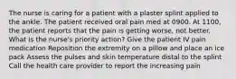 The nurse is caring for a patient with a plaster splint applied to the ankle. The patient received oral pain med at 0900. At 1100, the patient reports that the pain is getting worse, not better. What is the nurse's priority action? Give the patient IV pain medication Reposition the extremity on a pillow and place an ice pack Assess the pulses and skin temperature distal to the splint Call the health care provider to report the increasing pain