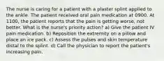 The nurse is caring for a patient with a plaster splint applied to the ankle. The patient received oral pain medication at 0900. At 1100, the patient reports that the pain is getting worse, not better. What is the nurse's priority action? a) Give the patient IV pain medication. b) Reposition the extremity on a pillow and place an ice pack. c) Assess the pulses and skin temperature distal to the splint. d) Call the physician to report the patient's increasing pain.