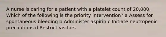 A nurse is caring for a patient with a platelet count of 20,000. Which of the following is the priority intervention? a Assess for spontaneous bleeding b Administer aspirin c Initiate neutropenic precautions d Restrict visitors