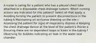 A nurse is caring for a patient who has a pleural chest tube attached to a disposable chest drainage system. Which nursing actions are indicated for this patient? Select all that apply. a Avoiding turning the patient to prevent disconnections in the tubing b Maintaining an occlusive dressing on the site c Assessing the patient for signs of respiratory distress d Keeping the chest drainage device at the level of the patient's thorax e Ensuring there are no dependent loops or kinks in the tubing f Observing for bubbles indicating air leak in the water seal chamber