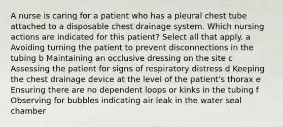 A nurse is caring for a patient who has a pleural chest tube attached to a disposable chest drainage system. Which nursing actions are indicated for this patient? Select all that apply. a Avoiding turning the patient to prevent disconnections in the tubing b Maintaining an occlusive dressing on the site c Assessing the patient for signs of respiratory distress d Keeping the chest drainage device at the level of the patient's thorax e Ensuring there are no dependent loops or kinks in the tubing f Observing for bubbles indicating air leak in the water seal chamber