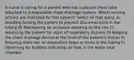 A nurse is caring for a patient who has a pleural chest tube attached to a disposable chest drainage system. Which nursing actions are indicated for this patient? Select all that apply. A) Avoiding turning the patient to prevent disconnections in the tubing B) Maintaining an occlusive dressing on the site C) Assessing the patient for signs of respiratory distress D) Keeping the chest drainage device at the level of the patient's thorax E) Ensuring there are no dependent loops or kinks in the tubing F) Observing for bubbles indicating air leak in the water seal chamber