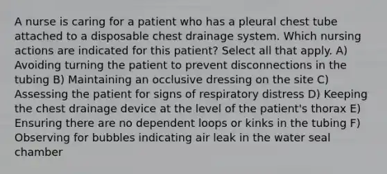 A nurse is caring for a patient who has a pleural chest tube attached to a disposable chest drainage system. Which nursing actions are indicated for this patient? Select all that apply. A) Avoiding turning the patient to prevent disconnections in the tubing B) Maintaining an occlusive dressing on the site C) Assessing the patient for signs of respiratory distress D) Keeping the chest drainage device at the level of the patient's thorax E) Ensuring there are no dependent loops or kinks in the tubing F) Observing for bubbles indicating air leak in the water seal chamber