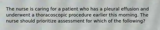 The nurse is caring for a patient who has a pleural effusion and underwent a thoracoscopic procedure earlier this morning. The nurse should prioritize assessment for which of the following?