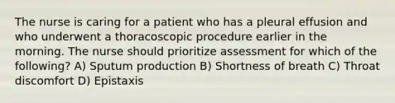 The nurse is caring for a patient who has a pleural effusion and who underwent a thoracoscopic procedure earlier in the morning. The nurse should prioritize assessment for which of the following? A) Sputum production B) Shortness of breath C) Throat discomfort D) Epistaxis