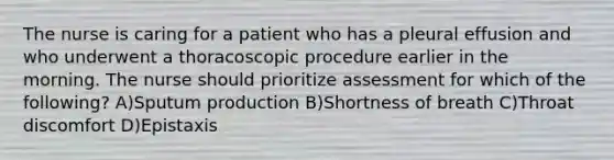 The nurse is caring for a patient who has a pleural effusion and who underwent a thoracoscopic procedure earlier in the morning. The nurse should prioritize assessment for which of the following? A)Sputum production B)Shortness of breath C)Throat discomfort D)Epistaxis