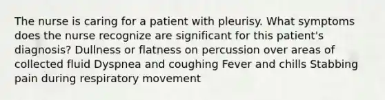 The nurse is caring for a patient with pleurisy. What symptoms does the nurse recognize are significant for this patient's diagnosis? Dullness or flatness on percussion over areas of collected fluid Dyspnea and coughing Fever and chills Stabbing pain during respiratory movement