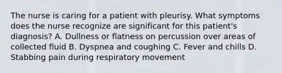 The nurse is caring for a patient with pleurisy. What symptoms does the nurse recognize are significant for this patient's diagnosis? A. Dullness or flatness on percussion over areas of collected fluid B. Dyspnea and coughing C. Fever and chills D. Stabbing pain during respiratory movement