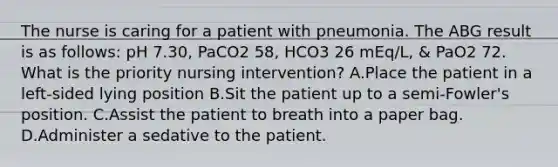 The nurse is caring for a patient with pneumonia. The ABG result is as follows: pH 7.30, PaCO2 58, HCO3 26 mEq/L, & PaO2 72. What is the priority nursing intervention? A.Place the patient in a left-sided lying position B.Sit the patient up to a semi-Fowler's position. C.Assist the patient to breath into a paper bag. D.Administer a sedative to the patient.