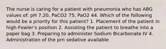 The nurse is caring for a patient with pneumonia who has ABG values of: pH 7.20, PaCO2 75, PaO2 44. Which of the following would be a priority for this patient? 1. Placement of the patient in high-Fowler's position 2. Assisting the patient to breathe into a paper bag 3. Preparing to administer Sodium Bicarbonate IV 4. Administration of the prn sedative available