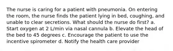 The nurse is caring for a patient with pneumonia. On entering the room, the nurse finds the patient lying in bed, coughing, and unable to clear secretions. What should the nurse do first? a. Start oxygen at 2 L/min via nasal cannula b. Elevate the head of the bed to 45 degrees c. Encourage the patient to use the incentive spirometer d. Notify the health care provider