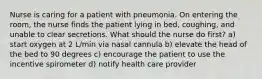 Nurse is caring for a patient with pneumonia. On entering the room, the nurse finds the patient lying in bed, coughing, and unable to clear secretions. What should the nurse do first? a) start oxygen at 2 L/min via nasal cannula b) elevate the head of the bed to 90 degrees c) encourage the patient to use the incentive spirometer d) notify health care provider