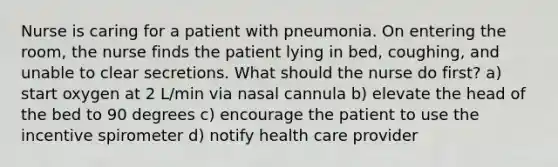 Nurse is caring for a patient with pneumonia. On entering the room, the nurse finds the patient lying in bed, coughing, and unable to clear secretions. What should the nurse do first? a) start oxygen at 2 L/min via nasal cannula b) elevate the head of the bed to 90 degrees c) encourage the patient to use the incentive spirometer d) notify health care provider