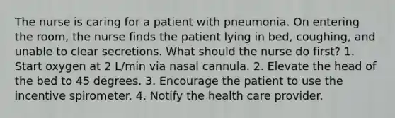 The nurse is caring for a patient with pneumonia. On entering the room, the nurse finds the patient lying in bed, coughing, and unable to clear secretions. What should the nurse do first? 1. Start oxygen at 2 L/min via nasal cannula. 2. Elevate the head of the bed to 45 degrees. 3. Encourage the patient to use the incentive spirometer. 4. Notify the health care provider.