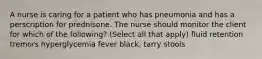 A nurse is caring for a patient who has pneumonia and has a perscription for prednisone. The nurse should monitor the client for which of the following? (Select all that apply) fluid retention tremors hyperglycemia fever black, tarry stools